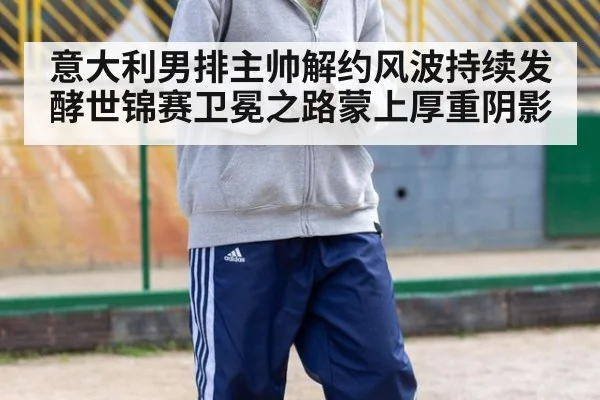 意大利男排主帅解约风波持续发酵世锦赛卫冕之路蒙上厚重阴影