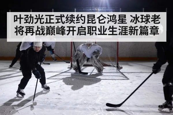 叶劲光正式续约昆仑鸿星 冰球老将再战巅峰开启职业生涯新篇章