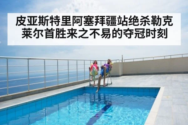 皮亚斯特里阿塞拜疆站绝杀勒克莱尔首胜来之不易的夺冠时刻